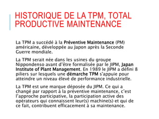 HISTORIQUE DE LA TPM, TOTAL
PRODUCTIVE MAINTENANCE
La TPM a succédé à la Préventive Maintenance (PM)
américaine, développée au Japon après la Seconde
Guerre mondiale.
La TPM serait née dans les usines du groupe
Nippondenso avant d’être formalisée par le JIPM, Japan
Institute of Plant Management. En 1989 le JIPM a défini 8
piliers sur lesquels une démarche TPM s'appuie pour
atteindre un niveau élevé de performance industrielle.
La TPM est une marque déposée du JIPM. Ce qui a
changé par rapport à la préventive maintenance, c’est
l’approche participative, la participation active des
opérateurs qui connaissent leur(s) machine(s) et qui de
ce fait, contribuent efficacement à sa maintenance.
 