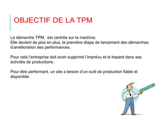 OBJECTIF DE LA TPM
La démarche TPM, est centrée sur la machine.
Elle devient de plus en plus, la première étape de lancement des démarches
d’amélioration des performances.
Pour cela l’entreprise doit avoir supprimé l’imprévu et le hasard dans ses
activités de productions.
Pour être performant, un site a besoin d’un outil de production fiable et
disponible.
 