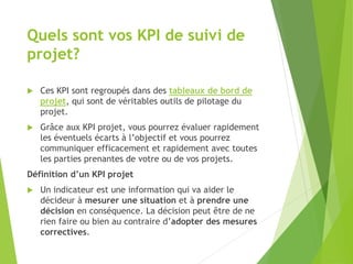  Ces KPI sont regroupés dans des tableaux de bord de
projet, qui sont de véritables outils de pilotage du
projet.
 Grâce aux KPI projet, vous pourrez évaluer rapidement
les éventuels écarts à l’objectif et vous pourrez
communiquer efficacement et rapidement avec toutes
les parties prenantes de votre ou de vos projets.
Définition d’un KPI projet
 Un indicateur est une information qui va aider le
décideur à mesurer une situation et à prendre une
décision en conséquence. La décision peut être de ne
rien faire ou bien au contraire d’adopter des mesures
correctives.
Quels sont vos KPI de suivi de
projet?
 