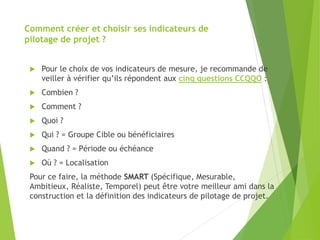 Comment créer et choisir ses indicateurs de
pilotage de projet ?
 Pour le choix de vos indicateurs de mesure, je recommande de
veiller à vérifier qu’ils répondent aux cinq questions CCQQO :
 Combien ?
 Comment ?
 Quoi ?
 Qui ? = Groupe Cible ou bénéficiaires
 Quand ? = Période ou échéance
 Où ? = Localisation
Pour ce faire, la méthode SMART (Spécifique, Mesurable,
Ambitieux, Réaliste, Temporel) peut être votre meilleur ami dans la
construction et la définition des indicateurs de pilotage de projet.
 