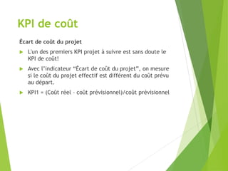 KPI de coût
Écart de coût du projet
 L'un des premiers KPI projet à suivre est sans doute le
KPI de coût!
 Avec l’indicateur “Écart de coût du projet”, on mesure
si le coût du projet effectif est différent du coût prévu
au départ.
 KPI1 = (Coût réel – coût prévisionnel)/coût prévisionnel
 