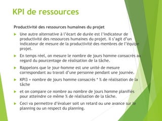 KPI de ressources
Productivité des ressources humaines du projet
 Une autre alternative à l’écart de durée est l’indicateur de
productivité des ressources humaines du projet. Il s’agit d’un
indicateur de mesure de la productivité des membres de l’équipe
projet.
 En temps réel, on mesure le nombre de jours homme consacrés au
regard du pourcentage de réalisation de la tâche.
 Rappelons que le jour-homme est une unité de mesure
correspondant au travail d’une personne pendant une journée.
 KPI3 = nombre de jours homme consacrés * % de réalisation de la
tâche
 et on compare ce nombre au nombre de jours homme planifiés
pour atteindre ce même % de réalisation de la tâche.
 Ceci va permettre d’évaluer soit un retard ou une avance sur le
planning ou un respect du planning.
 