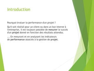 Introduction
Pourquoi évaluer la performance d'un projet ?
Qu'il soit réalisé pour un client ou dans un but interne à
l'entreprise, il est toujours possible de mesurer le succès
d'un projet donné en fonction des résultats attendus.
... En mesurant et en analysant les indicateurs
de performance associés à la gestion de projet.
 