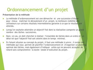 Ordonnancement d’un projet
Présentation de la méthode
 La méthode d’ordonnancement est une démarche et une succession d’étape
pour mieux maitriser le déroulement d’un projet, la meilleure visibilité des
utilisateurs sur certains résultats intermédiaires garantie à ce que le résultat soit
attendu.
 Lorsqu’on souhaite atteindre un objectif fixé dont la réalisation comporte un grand
nombre des tâches successives.
 Dans ce cas, on doit chercher à réaliser l’ensemble de tâches dans un ordre et un
délai tel que l’objectif fixé soit atteint dans le temps minimal.
 En faisant allusion au concept du projet, il faut une méthode à suivre ; il existe des
méthodes qui nous permet de planifier l’ordonnancement et d’organiser un planning
optimal des tâches, mais également d’indiquer celles qui ne peuvent accepter de
retard sans compromettre la durée totale d’exécution du projet.
 