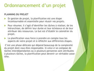 Ordonnancement d’un projet
PLANNING DU PROJET
 En gestion de projet, la planification est une étape
incontournable et essentielle pour réussir vos projets.
 Pour résumer, il s’agit d’identifier les tâches à réaliser, de les
hiérarchiser, de définir leur durée et leur échéance et de leur
attribuer des ressources. Le but est d’établir le calendrier du
projet.
 La planification vous force à prendre en compte tous les
aspects de votre projet et à réfléchir aux différentes étapes.
C’est une phase délicate qui dépend beaucoup de la complexité
du projet dont vous êtes responsable. Si celui-ci se compose de
tâches interdépendantes ou si plusieurs personnes sont attribuées
à plusieurs tâches, la planification peut devenir un véritable casse-
tête.
 