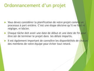  Vous devez considérer la planification de votre projet comme un
processus à part entière. C’est une étape décisive qu’il ne faut ni
négliger, ni bâcler.
 Chaque tâche doit avoir une date de début et une date de fin pour
être sûr de terminer le projet dans les délais impartis.
 Il est également important de connaître les disponibilités de chacun
des membres de votre équipe pour éviter tout retard.
Ordonnancement d’un projet
 