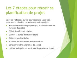 Les 7 étapes pour réussir sa
planification de projet
Voici les 7 étapes à suivre pour répondre à ces trois
questions et planifier correctement votre projet :
 Bien comprendre le(s) objectif(s), le périmètre et les
livrables du projet
 Définir les tâches à réaliser
 Estimer la durée de chaque tâche
 Ordonnancer les tâches
 Attribuer les ressources à chaque tâche
 Construire votre calendrier de projet
 Utiliser un logiciel ou un fichier de gestion de projet
 