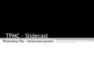 TPMC – Slidecast
Photoshop CS5 – fotomontaż postaci
 
