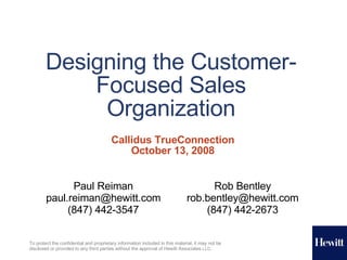 Designing the Customer-Focused Sales Organization Callidus TrueConnection October 13, 2008 Paul Reiman [email_address] (847) 442-3547 Rob Bentley [email_address] (847) 442-2673 To protect the confidential and proprietary information included in this material, it may not be disclosed or provided to any third parties without the approval of Hewitt Associates  LLC . 