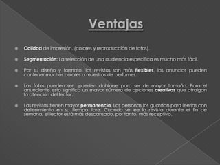    Calidad de impresión, (colores y reproducción de fotos).

   Segmentación: La selección de una audiencia específica es mucho más fácil.

   Por su diseño y formato, las revistas son más flexibles, los anuncios pueden
    contener muchos colores o muestras de perfumes.

   Las fotos pueden ser pueden doblarse para ser de mayor tamaño. Para el
    anunciante esto significa un mayor número de opciones creativas que atraigan
    la atención del lector.

   Las revistas tienen mayor permanencia. Las personas los guardan para leerlas con
    detenimiento en su tiempo libre. Cuando se lee la revista durante el fin de
    semana, el lector está más descansado, por tanto, más receptivo.
 