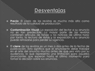    Precio: El costo de las revistas es mucho más alto como
    resultado de la calidad de producción.

   Contaminación Visual: La exposición del lector a su anuncio
    no es tan predecible. La mayor parte de las revistas
    contienen artículos de fondo y no noticias de última hora;
    por tanto, la lectura de éstas y la exposición a su anuncio
    puede retrasarse para perder su vigencia.

   El cierre de las revistas es un mes o dos antes de la fecha de
    publicación. Esto significa que el anunciante debe trabajar
    en el arte del anuncio mucho antes de que sea visto por su
    audiencia, lo que representa una limitación para aquellos
    anunciantes que esperan hasta el último momento para
    tomar la decisión sobre sus anuncios.
 