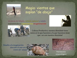 Magia: vientos que
                           soplan “de abajo”

     técnicas de hilado, teñido natural y tejido
     transmitidos de generación en generación


                                  Cultura Productiva: nuestra identidad tiene
                                raíces en lo que hacemos y lo que hacemos tiene
                                         que ver con nuestra identidad




Desafío a la imaginación:
        descubrí el mar en el
             centro de estepa
                                                               Patrimonio
                                                              arqueológico
 