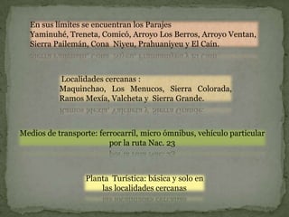En sus límites se encuentran los Parajes
  Yaminuhé, Treneta, Comicó, Arroyo Los Berros, Arroyo Ventan,
  Sierra Pailemán, Cona Niyeu, Prahuaniyeu y El Caín.



           Localidades cercanas :
           Maquinchao, Los Menucos, Sierra Colorada,
           Ramos Mexía, Valcheta y Sierra Grande.



Medios de transporte: ferrocarril, micro ómnibus, vehículo particular
                         por la ruta Nac. 23



                  Planta Turística: básica y solo en
                      las localidades cercanas
 