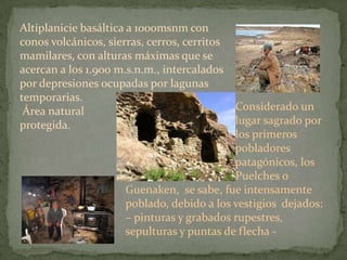 Altiplanicie basáltica a 1000msnm con
conos volcánicos, sierras, cerros, cerritos
mamilares, con alturas máximas que se
acercan a los 1.900 m.s.n.m., intercalados
por depresiones ocupadas por lagunas
temporarias.
 Área natural                               Considerado un
protegida.                                  lugar sagrado por
                                            los primeros
                                            pobladores
                                            patagónicos, los
                                            Puelches o
                      Guenaken, se sabe, fue intensamente
                      poblado, debido a los vestigios dejados:
                      – pinturas y grabados rupestres,
                      sepulturas y puntas de flecha -
 