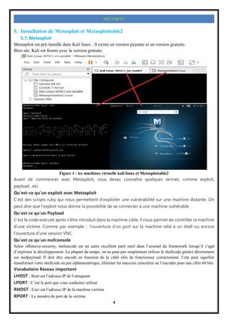 4
SECURITE
5. Installation de Metasploit et Metasploitable2
5.1. Metasploit
Metasploit est pré-installé dans Kali linux . Il existe en version payante et en version gratuite.
Bien sûr, Kali est fourni avec la version gratuite.
Figure 1 : les machines virtuelle kali linux et Metasploitable2
Avant de commencer avec Metasploit, vous devez connaître quelques termes, comme exploit,
payload…etc
Qu’est-ce qu’un exploit avec Metasploit
C’est des scripts ruby qui nous permettent d’exploiter une vulnérabilité sur une machine distante. On
peut dire que l’exploit nous donne la possibilité de se connecter à une machine vulnérable
Qu’est ce qu’un Payload
C’est le code exécuté après s’être introduit dans la machine cible, il nous permet de contrôler la machine
d’une victime. Comme par exemple : l’ouverture d’un port sur la machine relié à un shell ou encore
l’ouverture d’une session VNC.
Qu’est ce qu’un msfconsole
Selon offensive-security, msfencode est un autre excellent petit outil dans l’arsenal du framework lorsqu’il s’agit
d’exploiter le développement. La plupart du temps, on ne peut pas simplement utiliser le shellcode généré directement
sur msfpayload. Il doit être encodé en fonction de la cible afin de fonctionner correctement. Cela peut signifier
transformer votre shellcode en pur alphanumérique, éliminer les mauvais caractères ou l’encoder pour une cible 64 bits.
Vocabulaire Réseau important
LHOST : lhost est l’adresse IP de l’attaquant
LPORT : C’est le port que vous souhaitez utiliser
RHOST : Ceci est l’adresse IP de la machine victime
RPORT : Le numéro de port de la victime.
 