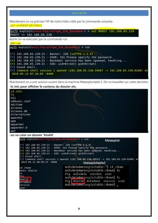 8
SECURITE
Maintenant on va préciser l’IP de notre hôte-cible par la commande suivante.
msf> set RHOST [IP CIBLE]
Après on va exécuter par la commande run
msf> run
Maintenant on a une session ouvert dans la machine Matasploitable 2. On va travailler sur cette dernière.
-ls /etc pour afficher le contenu du dossier etc.
-on va créer un dossier ‘khalid’
 