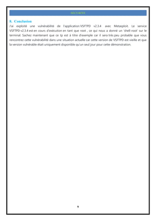 9
SECURITE
8. Conclusion
J’ai exploité une vulnérabilité de l’application VSFTPD v2.3.4 avec Metasploit. Le service
VSFTPD v2.3.4 est en cours d’exécution en tant que root , ce qui nous a donné un ‘shell-root’ sur le
terminal. Sachez maintenant que ce tp est à titre d’exemple car il sera très peu probable que vous
rencontrez cette vulnérabilité dans une situation actuelle car cette version de VSFTPD est vieille et que
la version vulnérable était uniquement disponible qu’un seul jour pour cette démonstration.
 