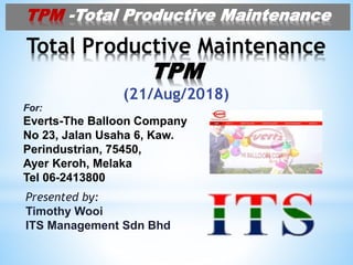 Total Productive Maintenance
TPM
(21/Aug/2018)
For:
Everts-The Balloon Company
No 23, Jalan Usaha 6, Kaw.
Perindustrian, 75450,
Ayer Keroh, Melaka
Tel 06-2413800
TPM -Total Productive Maintenance
Presented by:
Timothy Wooi
ITS Management Sdn Bhd
 