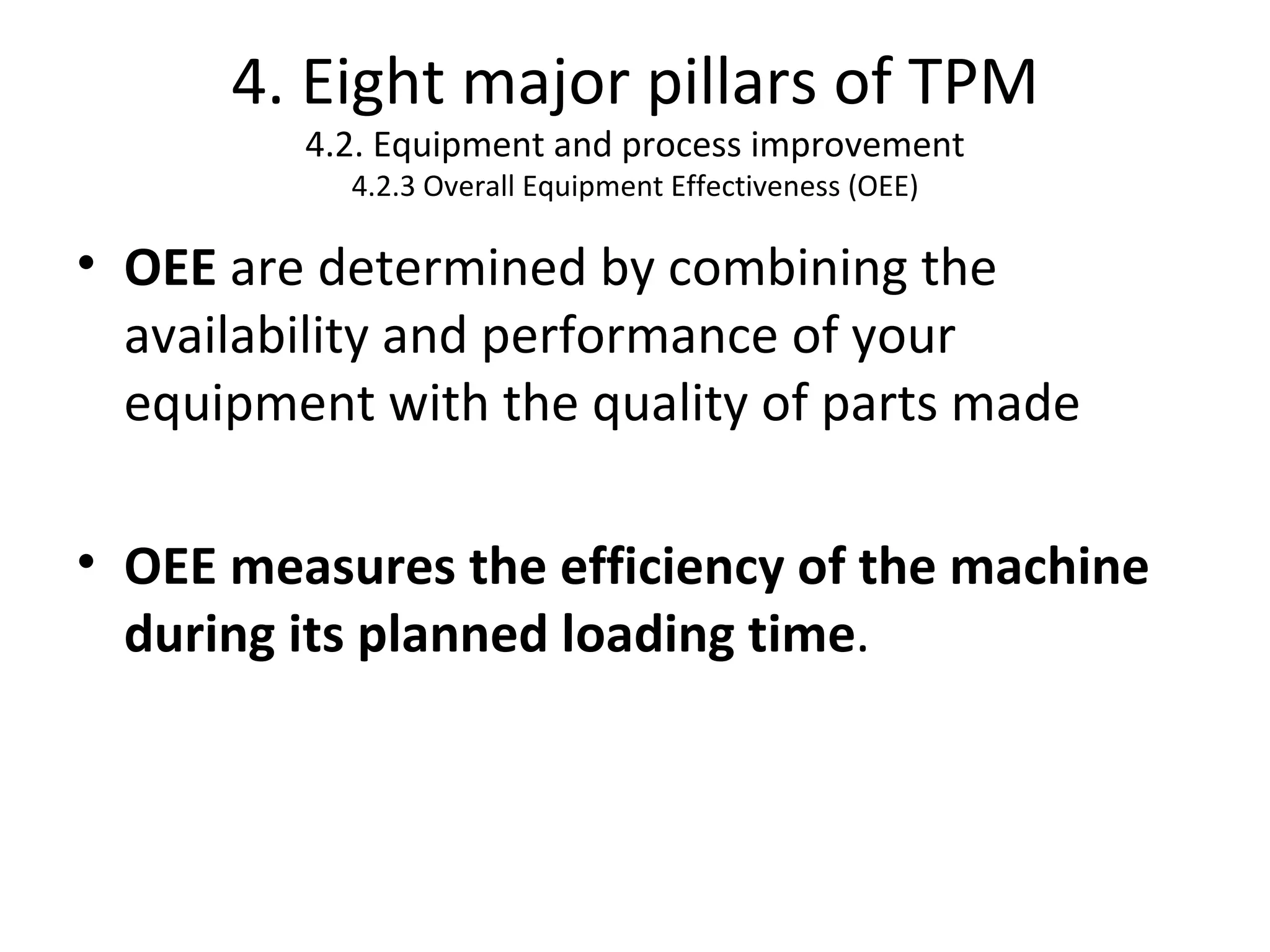 4. Eight major pillars of TPM 4.2. Equipment and process improvement 4.2.3 Overall Equipment Effectiveness (OEE) OEE  are determined by combining the availability and performance of your equipment with the quality of parts made OEE measures the efficiency of the machine during its planned loading time .  
