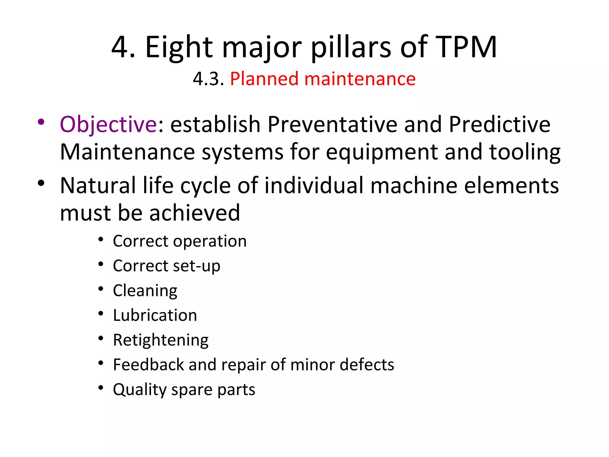 4. Eight major pillars of TPM 4.3.  Planned maintenance Objective : establish Preventative and Predictive Maintenance systems for equipment and tooling Natural life cycle of individual machine elements must be achieved Correct operation Correct set-up Cleaning Lubrication Retightening Feedback and repair of minor defects Quality spare parts 