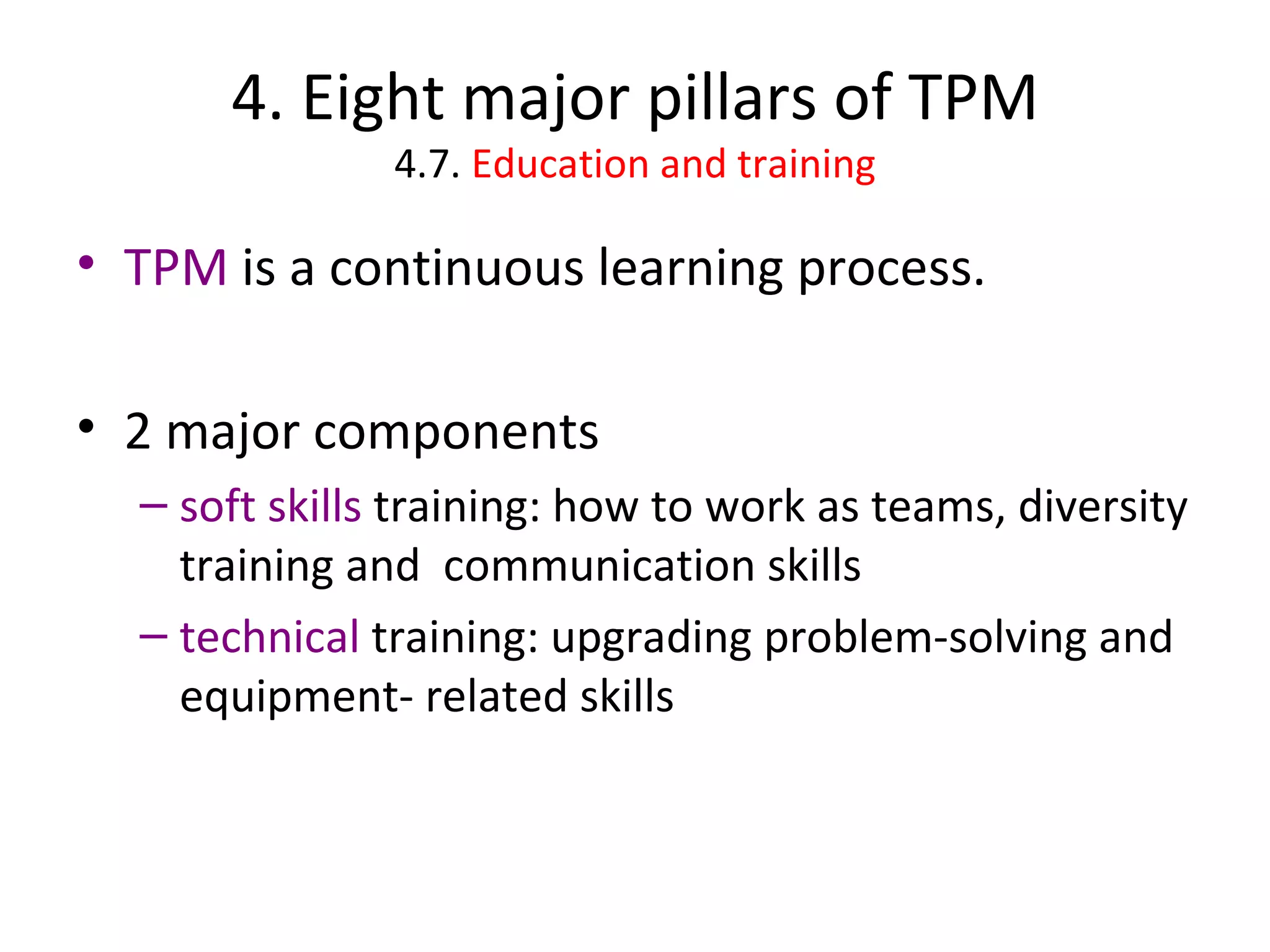 4. Eight major pillars of TPM 4.7.  Education and training TPM  is a continuous learning process. 2 major components soft skills  training: how to work as teams, diversity training and  communication skills technical  training: upgrading problem-solving and equipment- related skills 