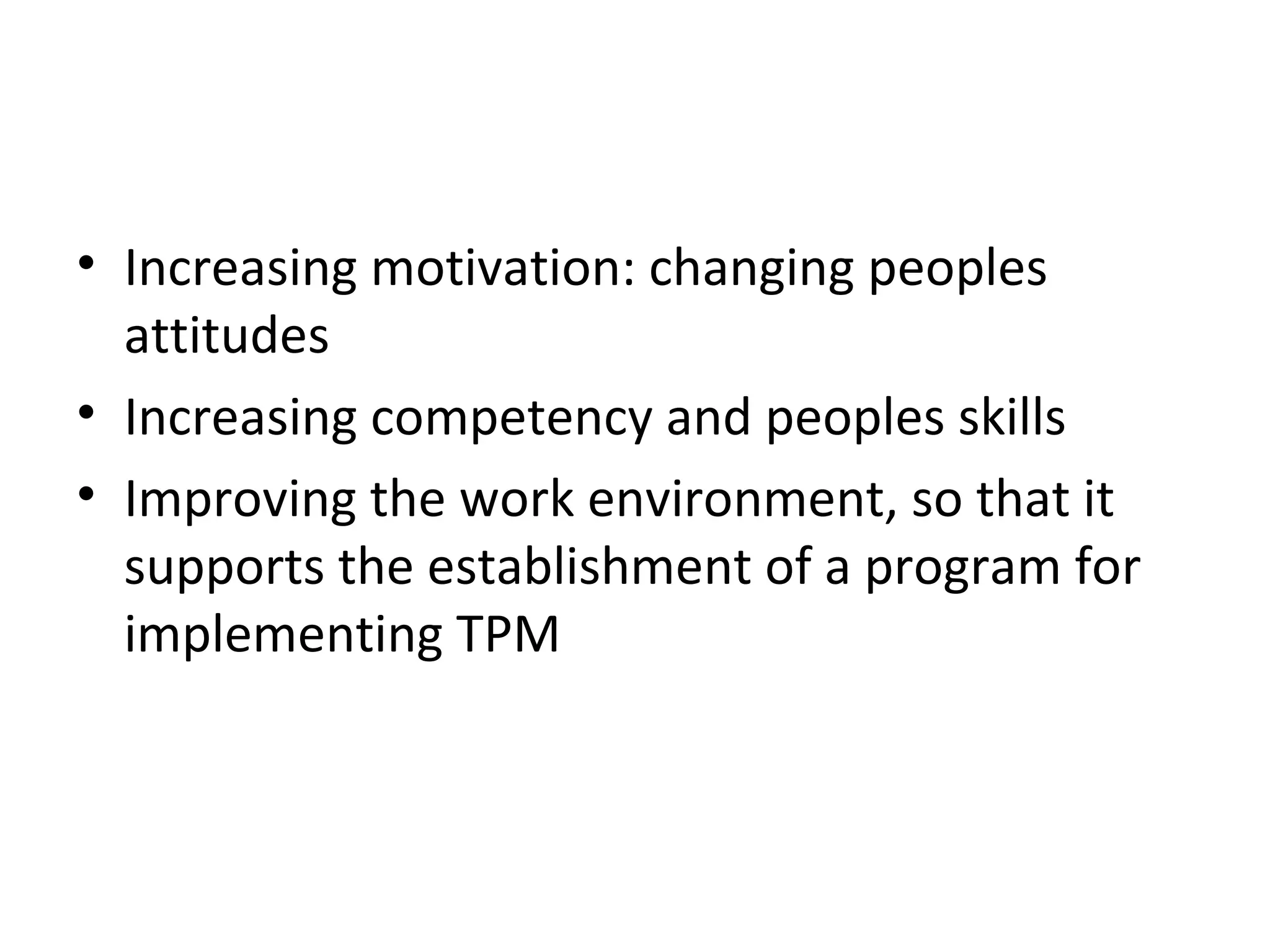 Increasing motivation: changing peoples attitudes Increasing competency and peoples skills Improving the work environment, so that it supports the establishment of a program for implementing TPM 