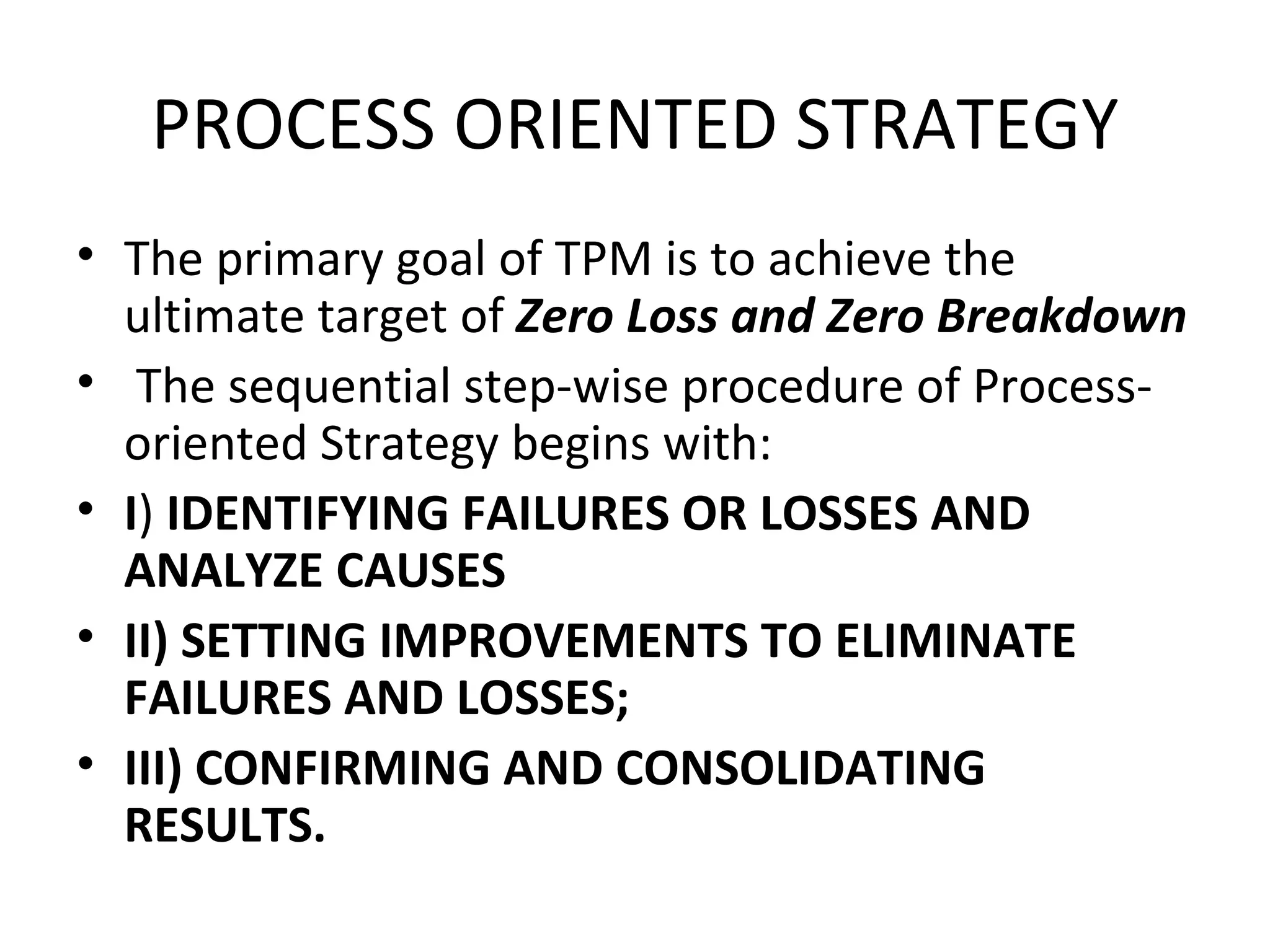 PROCESS ORIENTED STRATEGY The primary goal of TPM is to achieve the ultimate target of  Zero Loss and Zero Breakdown The sequential step-wise procedure of Process-oriented Strategy begins with: I )  IDENTIFYING FAILURES OR LOSSES AND ANALYZE CAUSES II) SETTING IMPROVEMENTS TO ELIMINATE FAILURES AND LOSSES; III) CONFIRMING AND CONSOLIDATING RESULTS. 