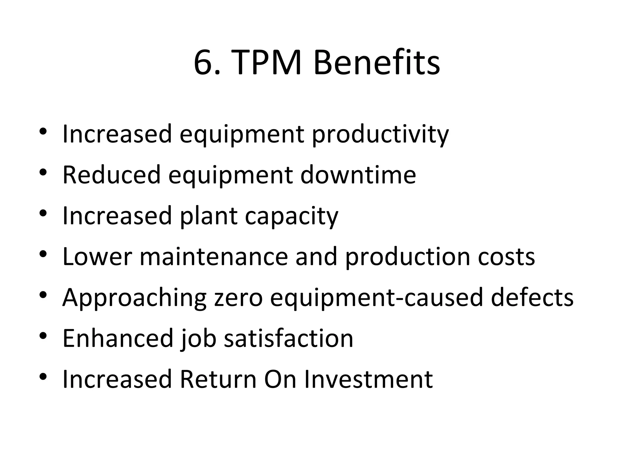 6. TPM Benefits Increased equipment productivity Reduced equipment downtime Increased plant capacity Lower maintenance and production costs Approaching zero equipment-caused defects Enhanced job satisfaction Increased Return On Investment 
