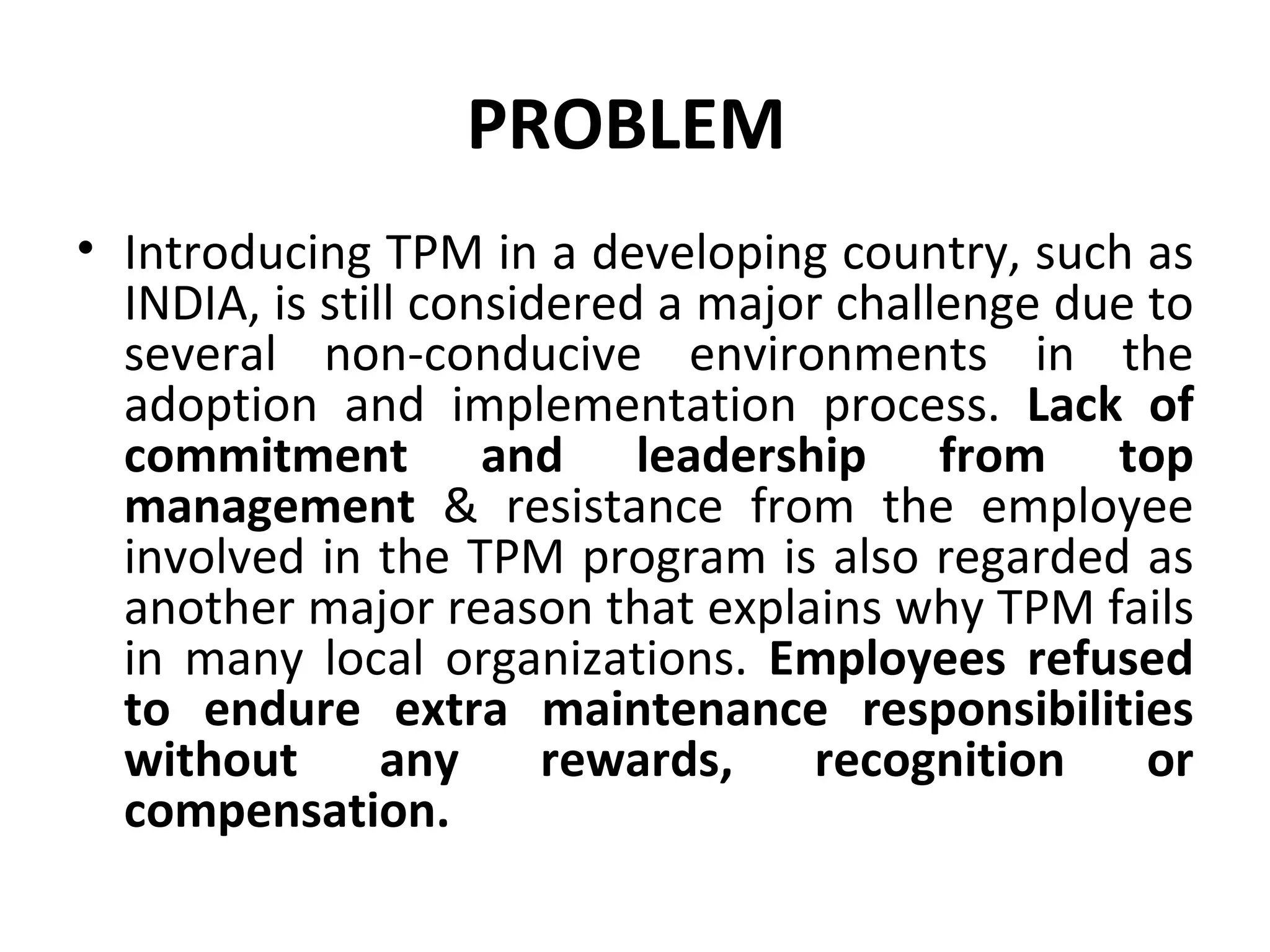 PROBLEM  Introducing TPM in a developing country, such as INDIA, is still considered a major challenge due to several non-conducive environments in the adoption and implementation process.  Lack of commitment and leadership from top management  & resistance from the employee involved in the TPM program is also regarded as another major reason that explains why TPM fails in many local organizations.  Employees refused to endure extra maintenance responsibilities without any rewards, recognition or compensation. 