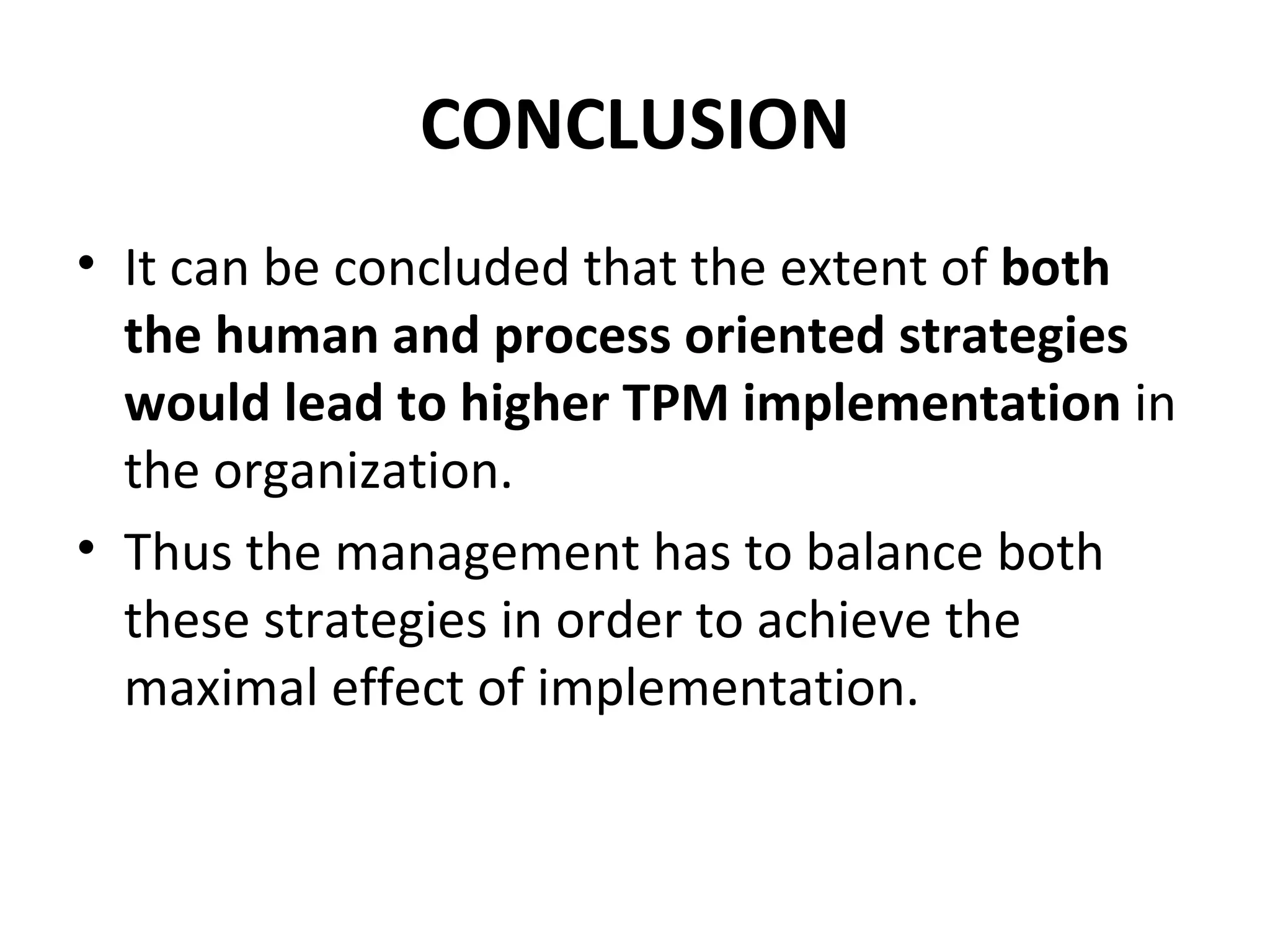 CONCLUSION It can be concluded that the extent of  both the human and process oriented strategies would lead to higher TPM implementation  in the organization.  Thus the management has to balance both these strategies in order to achieve the maximal effect of implementation. 