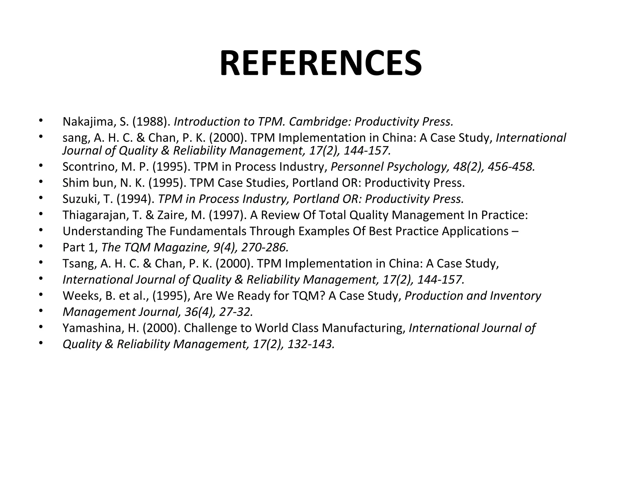 REFERENCES Nakajima, S. (1988).  Introduction to TPM. Cambridge: Productivity Press. sang, A. H. C. & Chan, P. K. (2000). TPM Implementation in China: A Case Study,  International Journal of Quality & Reliability Management, 17(2), 144-157. Scontrino, M. P. (1995). TPM in Process Industry,  Personnel Psychology, 48(2), 456-458. Shim bun, N. K. (1995). TPM Case Studies, Portland OR: Productivity Press. Suzuki, T. (1994).  TPM in Process Industry, Portland OR: Productivity Press. Thiagarajan, T. & Zaire, M. (1997). A Review Of Total Quality Management In Practice: Understanding The Fundamentals Through Examples Of Best Practice Applications – Part 1,  The TQM Magazine, 9(4), 270-286. Tsang, A. H. C. & Chan, P. K. (2000). TPM Implementation in China: A Case Study, International Journal of Quality & Reliability Management, 17(2), 144-157. Weeks, B. et al., (1995), Are We Ready for TQM? A Case Study,  Production and Inventory Management Journal, 36(4), 27-32. Yamashina, H. (2000). Challenge to World Class Manufacturing,  International Journal of Quality & Reliability Management, 17(2), 132-143. 