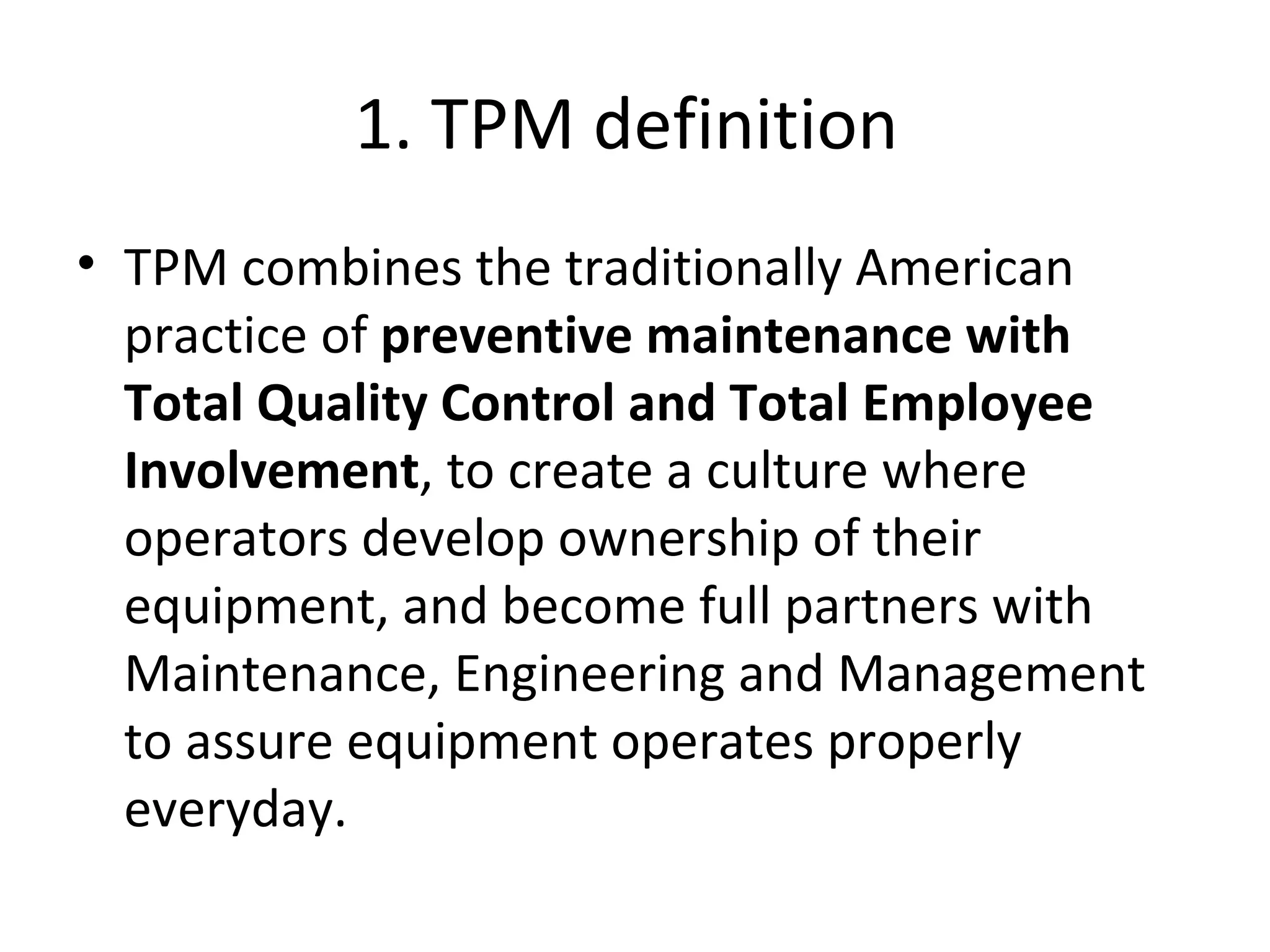 1. TPM definition  TPM combines the traditionally American practice of  preventive maintenance with Total Quality Control and Total Employee Involvement , to create a culture where operators develop ownership of their equipment, and become full partners with Maintenance, Engineering and Management to assure equipment operates properly everyday. 
