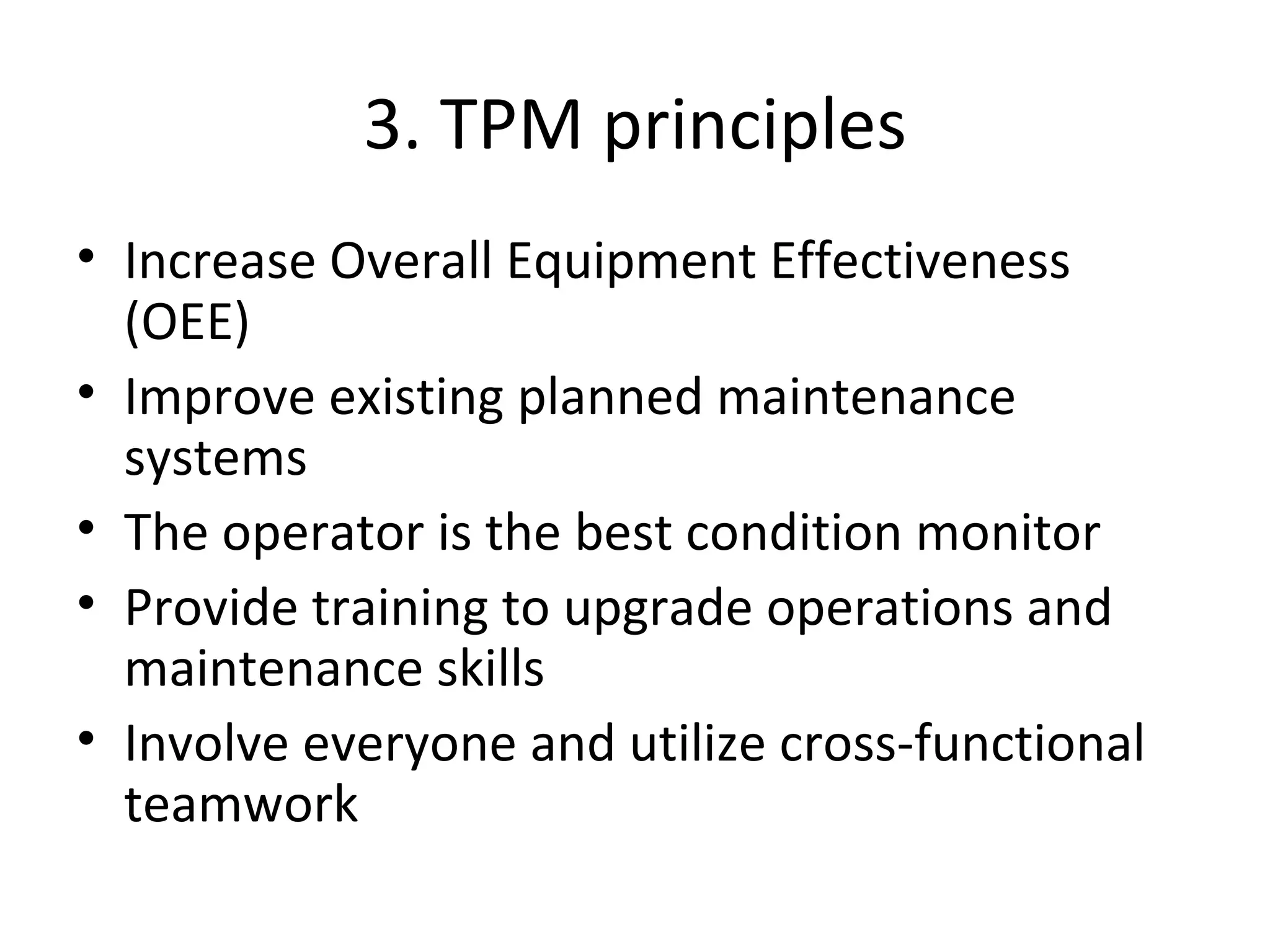 3. TPM principles Increase Overall Equipment Effectiveness (OEE) Improve existing planned maintenance systems The operator is the best condition monitor Provide training to upgrade operations and maintenance skills Involve everyone and utilize cross-functional teamwork  