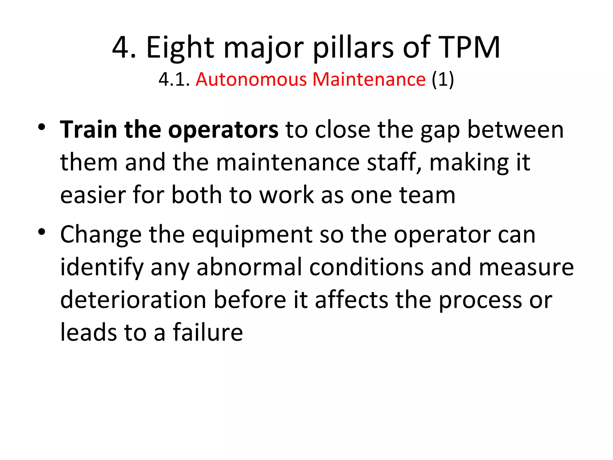 4. Eight major pillars of TPM 4.1.  Autonomous Maintenance  (1) Train the operators  to close the gap between them and the maintenance staff, making it easier for both to work as one team Change the equipment so the operator can identify any abnormal conditions and measure deterioration before it affects the process or leads to a failure 