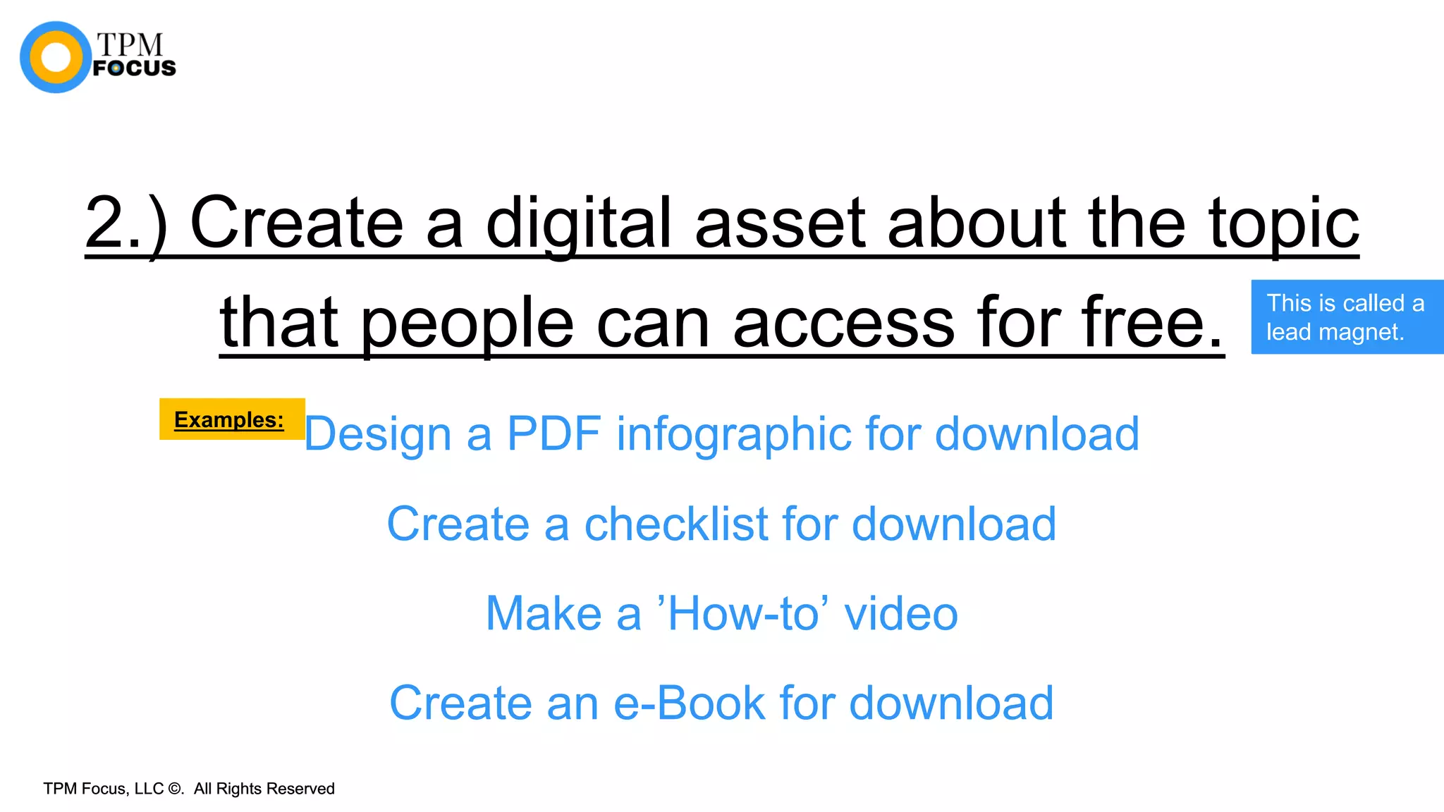 TPM Focus, LLC ©. All Rights ReservedTPM Focus, LLC ©. All Rights Reserved
2.) Create a digital asset about the topic
that people can access for free.
Design a PDF infographic for download
Create a checklist for download
Make a ’How-to’ video
Create an e-Book for download
This is called a
lead magnet.
Examples:
 