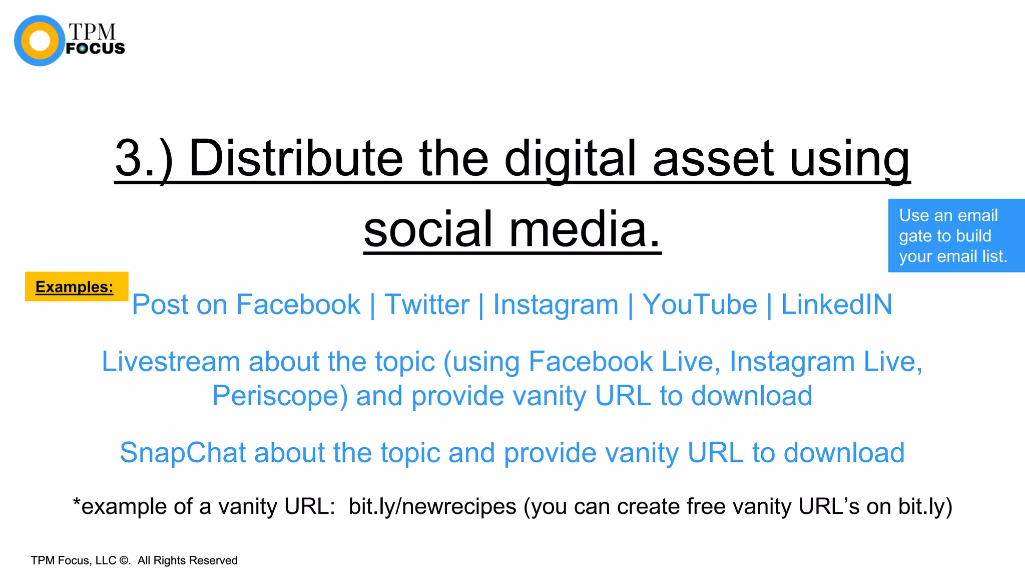 TPM Focus, LLC ©. All Rights ReservedTPM Focus, LLC ©. All Rights Reserved
3.) Distribute the digital asset using
social media.
Post on Facebook | Twitter | Instagram | YouTube | LinkedIN
Livestream about the topic (using Facebook Live, Instagram Live,
Periscope) and provide vanity URL to download
SnapChat about the topic and provide vanity URL to download
*example of a vanity URL: bit.ly/newrecipes (you can create free vanity URL’s on bit.ly)
Use an email
gate to build
your email list.
Examples:
 
