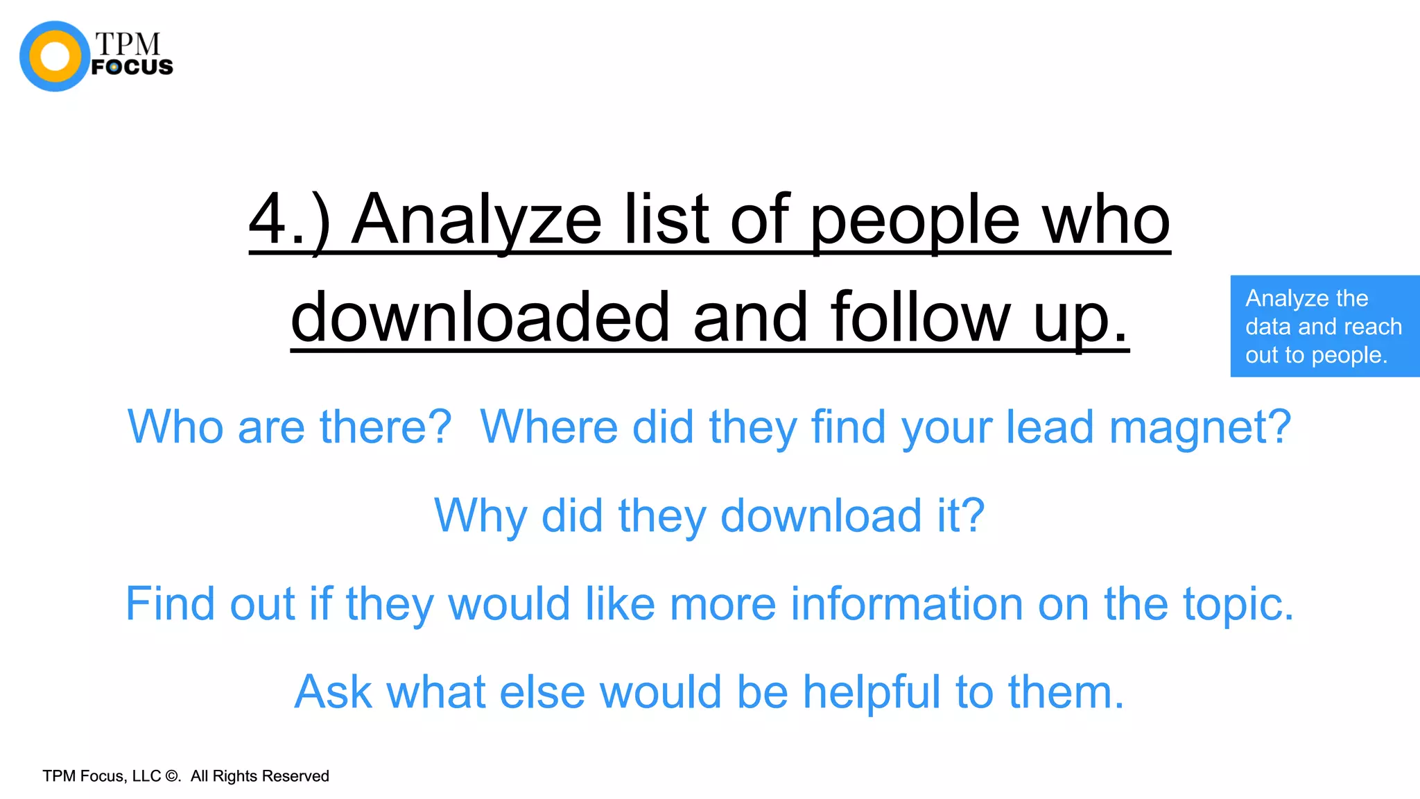 TPM Focus, LLC ©. All Rights ReservedTPM Focus, LLC ©. All Rights Reserved
4.) Analyze list of people who
downloaded and follow up.
Who are there? Where did they find your lead magnet?
Why did they download it?
Find out if they would like more information on the topic.
Ask what else would be helpful to them.
Analyze the
data and reach
out to people.
 