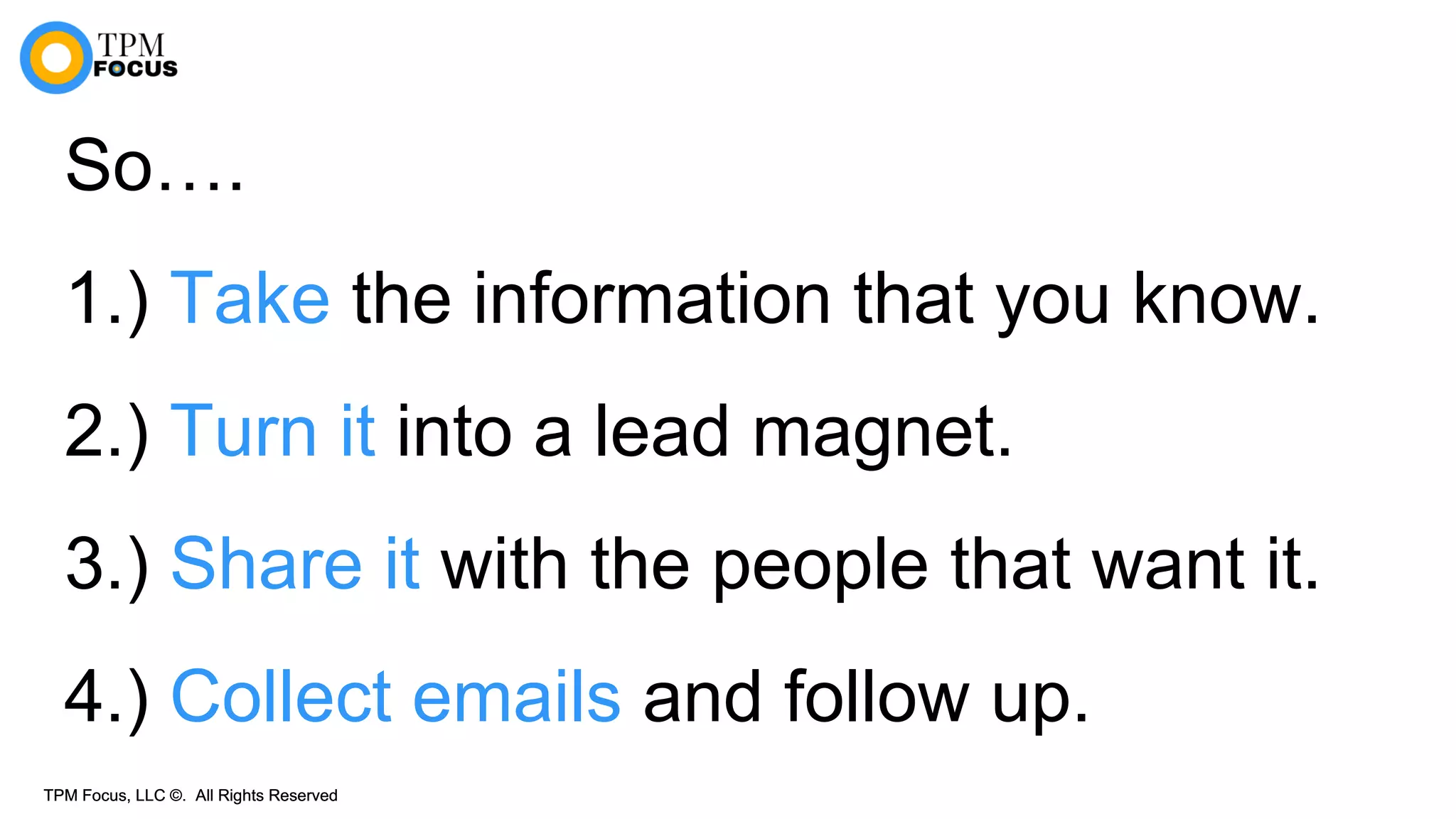 TPM Focus, LLC ©. All Rights ReservedTPM Focus, LLC ©. All Rights Reserved
So….
1.) Take the information that you know.
2.) Turn it into a lead magnet.
3.) Share it with the people that want it.
4.) Collect emails and follow up.
 