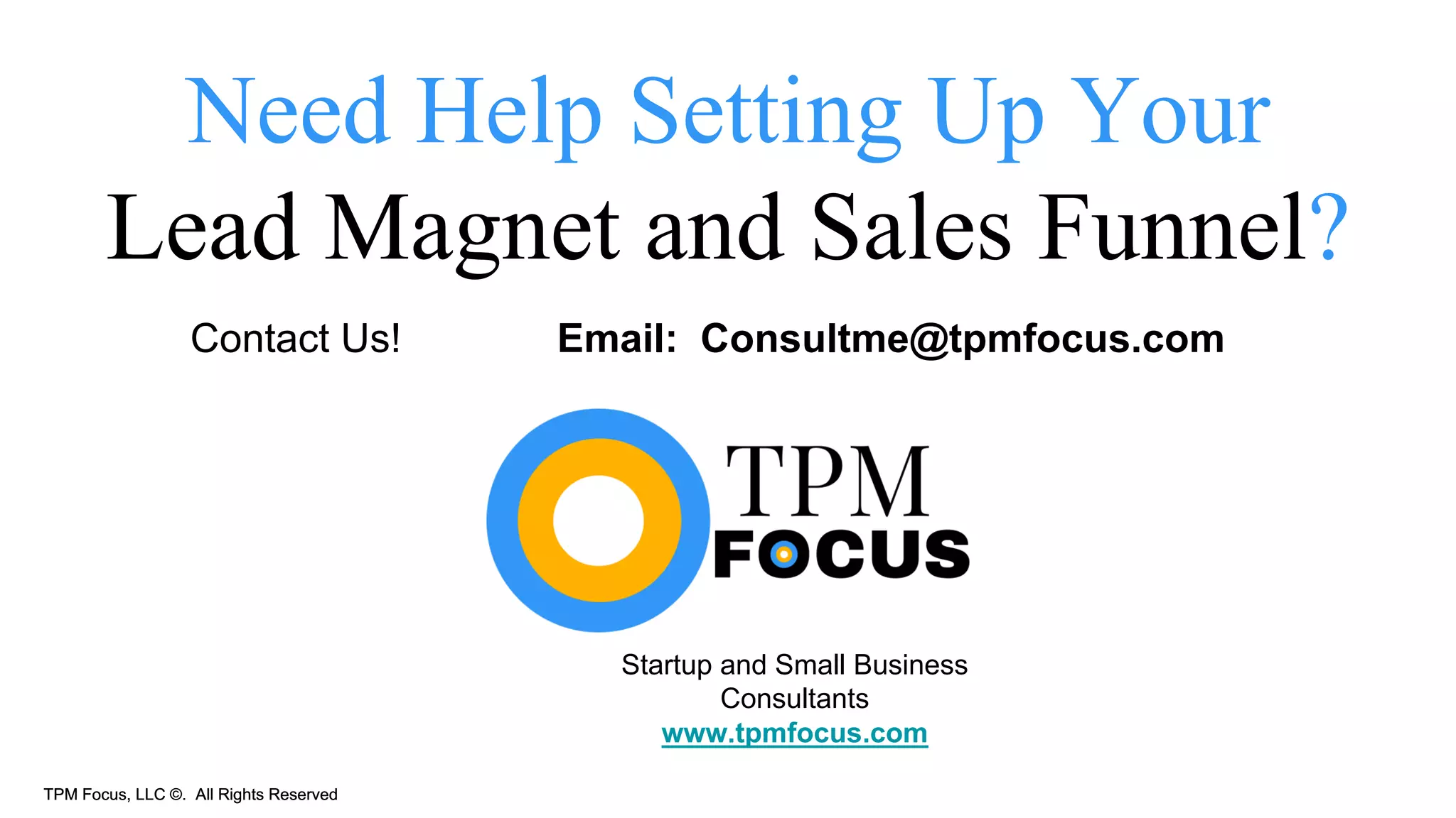 TPM Focus, LLC ©. All Rights ReservedTPM Focus, LLC ©. All Rights Reserved
Need Help Setting Up Your
Lead Magnet and Sales Funnel?
Contact Us! Email: Consultme@tpmfocus.com
Startup and Small Business
Consultants
www.tpmfocus.com
 