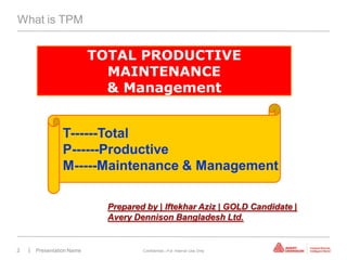 What is TPM


                          TOTAL PRODUCTIVE
                            MAINTENANCE
                            & Management


                T------Total
                P------Productive
                M-----Maintenance & Management

                            Prepared by | Iftekhar Aziz | GOLD Candidate |
                            Avery Dennison Bangladesh Ltd.


2   | Presentation Name             Confidential—For Internal Use Only
 