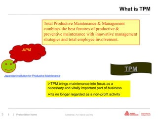 What is TPM

                                     Total Productive Maintenance & Management
                                     combines the best features of productive &
                                     preventive maintenance with innovative management
                                     strategies and total employee involvement.

                  JIPM




                                                                                            TPM
    Japanese Institution for Productive Maintenance


                                        TPM brings maintenance into focus as a
                                        necessary and vitally important part of business.
                                        Its no longer regarded as a non-profit activity




3     3    | Presentation Name                        Confidential—For Internal Use Only
 
