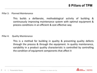 8 Pillars of TPM

Pillar 3: Planned Maintenance

              This builds a deliberate, methodological activity of building &
              continuously improving maintenance system with optimal equipment &
              process conditions in an efficient & cost effective way



Pillar 4:    Quality Maintenance

              This is a method for building in quality & preventing quality defects
              through the process & through the equipment. In quality maintenance,
              variability in a product quality characteristic is controlled by controlling
              the condition of equipment components that affect it




8   8   | Presentation Name            Confidential—For Internal Use Only
 