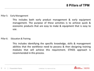 8 Pillars of TPM


Pillar 5: Early Management
              This includes both early product management & early equipment
              management. The purpose of these activities is to achieve quick &
              economic products that are easy to make & equipment that is easy to
              use.


Pillar 6:   Education & Training

              This includes identifying the specific knowledge, skills & management
              abilities that the workforce need to possess & then designing training
              modules that will achieve this requirement. ETHOS approach is
              recommended in this process.




9   9   | Presentation Name          Confidential—For Internal Use Only
 