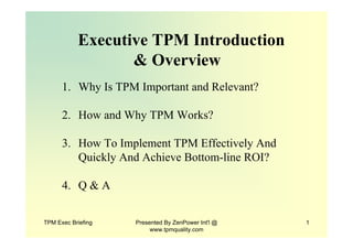 TPM Exec Briefing Presented By ZenPower Int'l @
www.tpmquality.com
1
Executive TPM Introduction
& Overview
1. Why Is TPM Important and Relevant?
2. How and Why TPM Works?
3. How To Implement TPM Effectively And
Quickly And Achieve Bottom-line ROI?
4. Q & A
 
