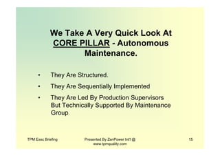 TPM Exec Briefing Presented By ZenPower Int'l @
www.tpmquality.com
15
We Take A Very Quick Look At
CORE PILLAR - Autonomous
Maintenance.
• They Are Structured.
• They Are Sequentially Implemented
• They Are Led By Production Supervisors
But Technically Supported By Maintenance
Group.
 