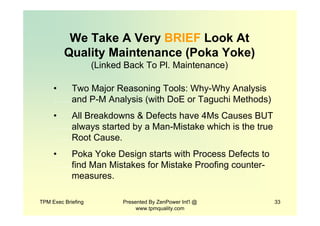 TPM Exec Briefing Presented By ZenPower Int'l @
www.tpmquality.com
33
We Take A Very BRIEF Look At
Quality Maintenance (Poka Yoke)
(Linked Back To Pl. Maintenance)
• Two Major Reasoning Tools: Why-Why Analysis
……and P-M Analysis (with DoE or Taguchi Methods)
• All Breakdowns & Defects have 4Ms Causes BUT
……always started by a Man-Mistake which is the true
……Root Cause.
• Poka Yoke Design starts with Process Defects to
……find Man Mistakes for Mistake Proofing counter-
……measures.
 