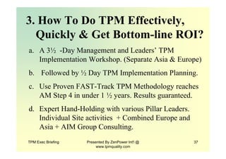 TPM Exec Briefing Presented By ZenPower Int'l @
www.tpmquality.com
37
3. How To Do TPM Effectively,
Quickly & Get Bottom-line ROI?
a. A 3½ -Day Management and Leaders’ TPM
Implementation Workshop. (Separate Asia & Europe)
b. Followed by ½ Day TPM Implementation Planning.
c. Use Proven FAST-Track TPM Methodology reaches
AM Step 4 in under 1 ½ years. Results guaranteed.
d. Expert Hand-Holding with various Pillar Leaders.
Individual Site activities + Combined Europe and
Asia + AIM Group Consulting.
 