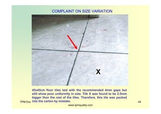 TPM Exec Briefing Presented By ZenPower Int'l @
www.tpmquality.com
44
COMPLAINT ON SIZE VARIATION
45x45cm floor tiles laid with the recommended 4mm gaps but
still show poor uniformity in size. Tile X was found to be 2.5mm
bigger than the rest of the tiles. Therefore, this tile was packed
into the carton by mistake.
X
 
