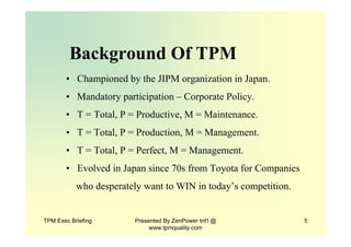 TPM Exec Briefing Presented By ZenPower Int'l @
www.tpmquality.com
5
Background Of TPM
• Championed by the JIPM organization in Japan.
• Mandatory participation – Corporate Policy.
• T = Total, P = Productive, M = Maintenance.
• T = Total, P = Production, M = Management.
• T = Total, P = Perfect, M = Management.
• Evolved in Japan since 70s from Toyota for Companies
who desperately want to WIN in today’s competition.
 
